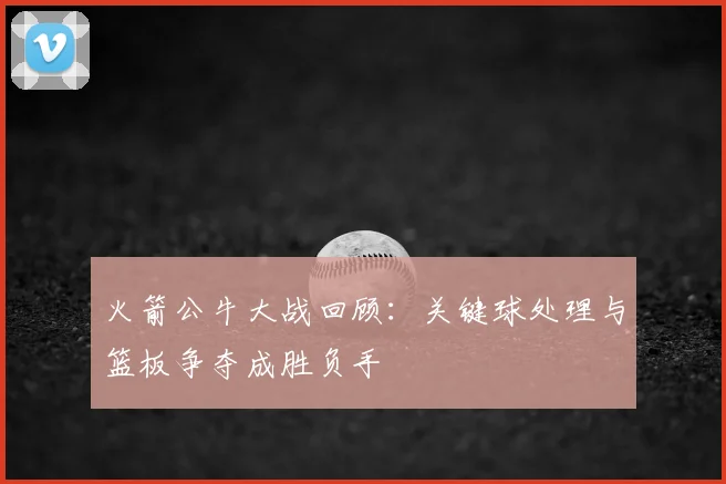 火箭公牛大战回顾：关键球处理与篮板争夺成胜负手