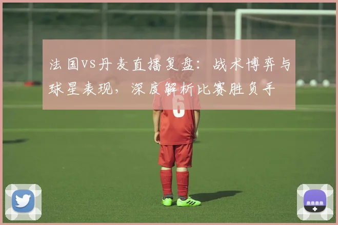 法国vs丹麦直播复盘：战术博弈与球星表现，深度解析比赛胜负手