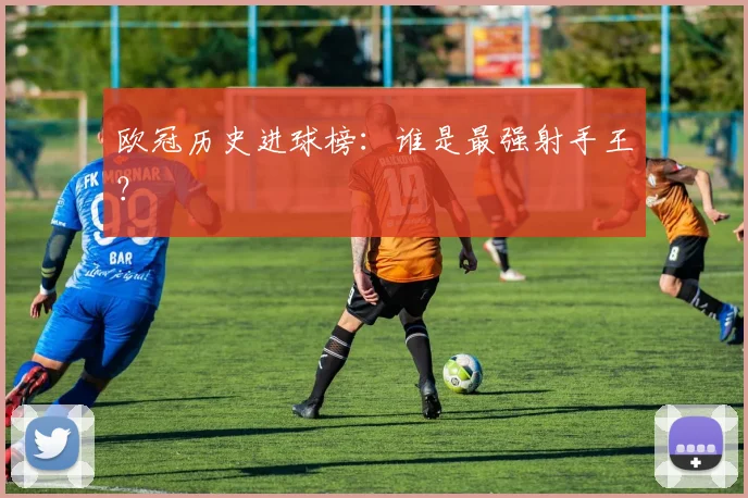 欧冠历史进球榜：谁是最强射手王？