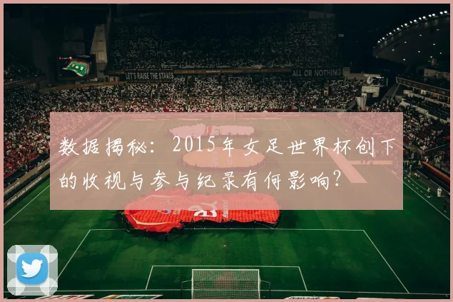 数据揭秘：2015年女足世界杯创下的收视与参与纪录有何影响？