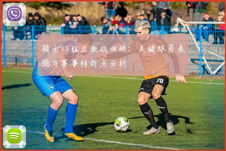 骑士vs猛龙激战回顾：关键球员表现与赛事转折点分析