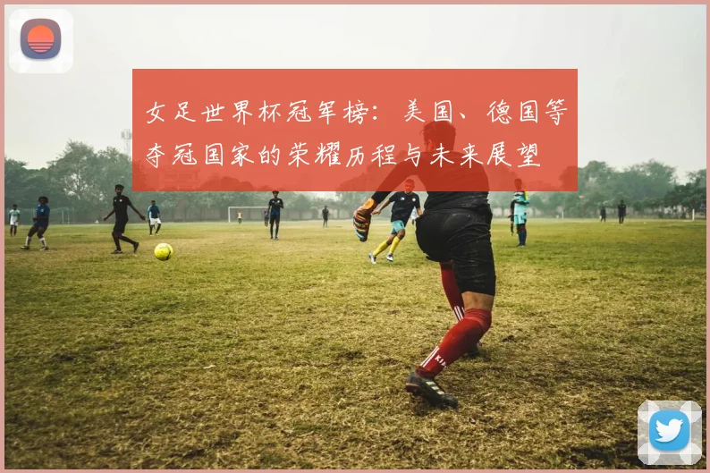 女足世界杯冠军榜：美国、德国等夺冠国家的荣耀历程与未来展望