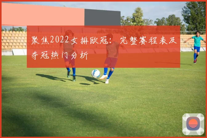 聚焦2022女排欧冠：完整赛程表及夺冠热门分析