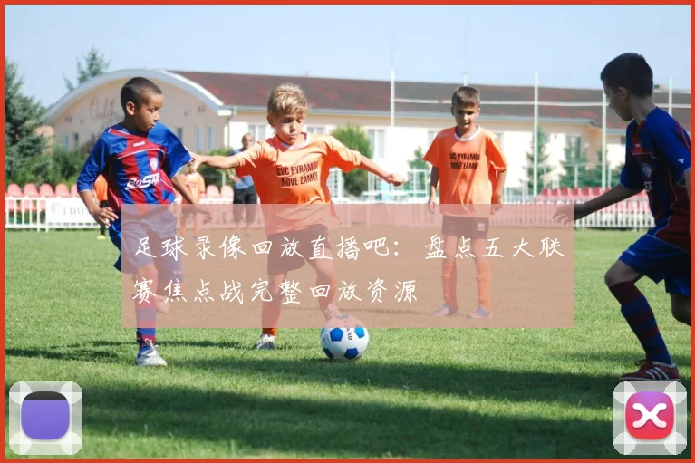 足球录像回放直播吧：盘点五大联赛焦点战完整回放资源