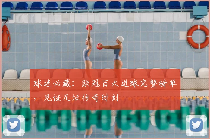 球迷必藏：欧冠百大进球完整榜单，见证足坛传奇时刻