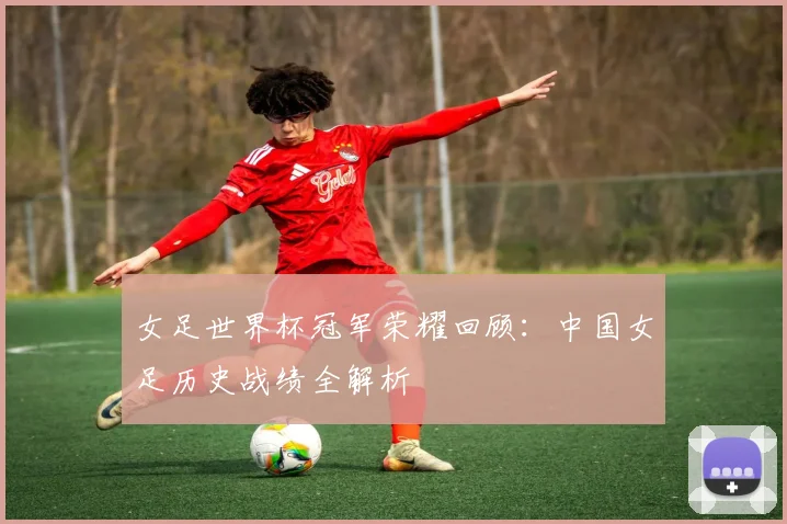 女足世界杯冠军荣耀回顾：中国女足历史战绩全解析
