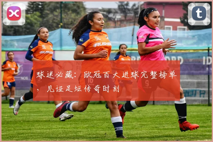 球迷必藏：欧冠百大进球完整榜单，见证足坛传奇时刻