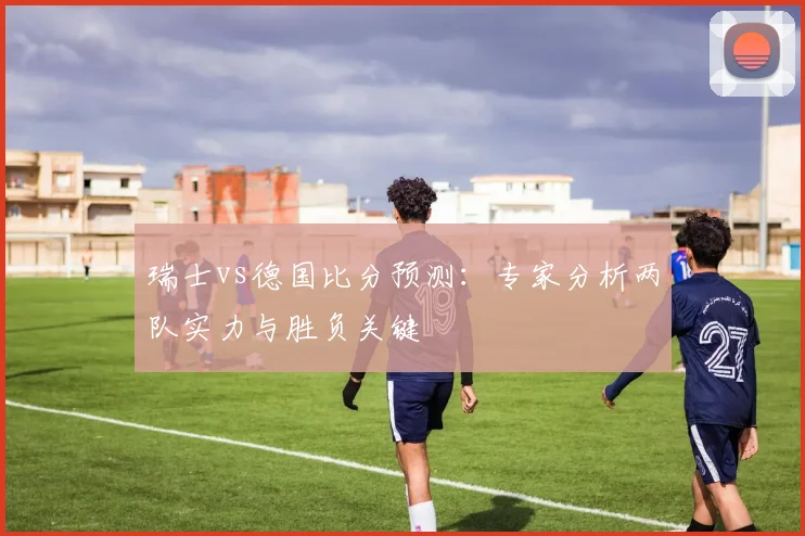瑞士vs德国比分预测：专家分析两队实力与胜负关键